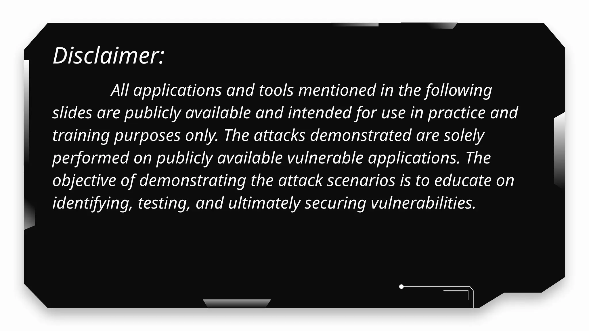 Disclaimer:
All applications and tools mentioned in the following
slides are publicly available and intended for use in practice and
training purposes only. The attacks demonstrated are solely
performed on publicly available vulnerable applications. The
objective of demonstrating the attack scenarios is to educate on
identifying, testing, and ultimately securing vulnerabilities.
 