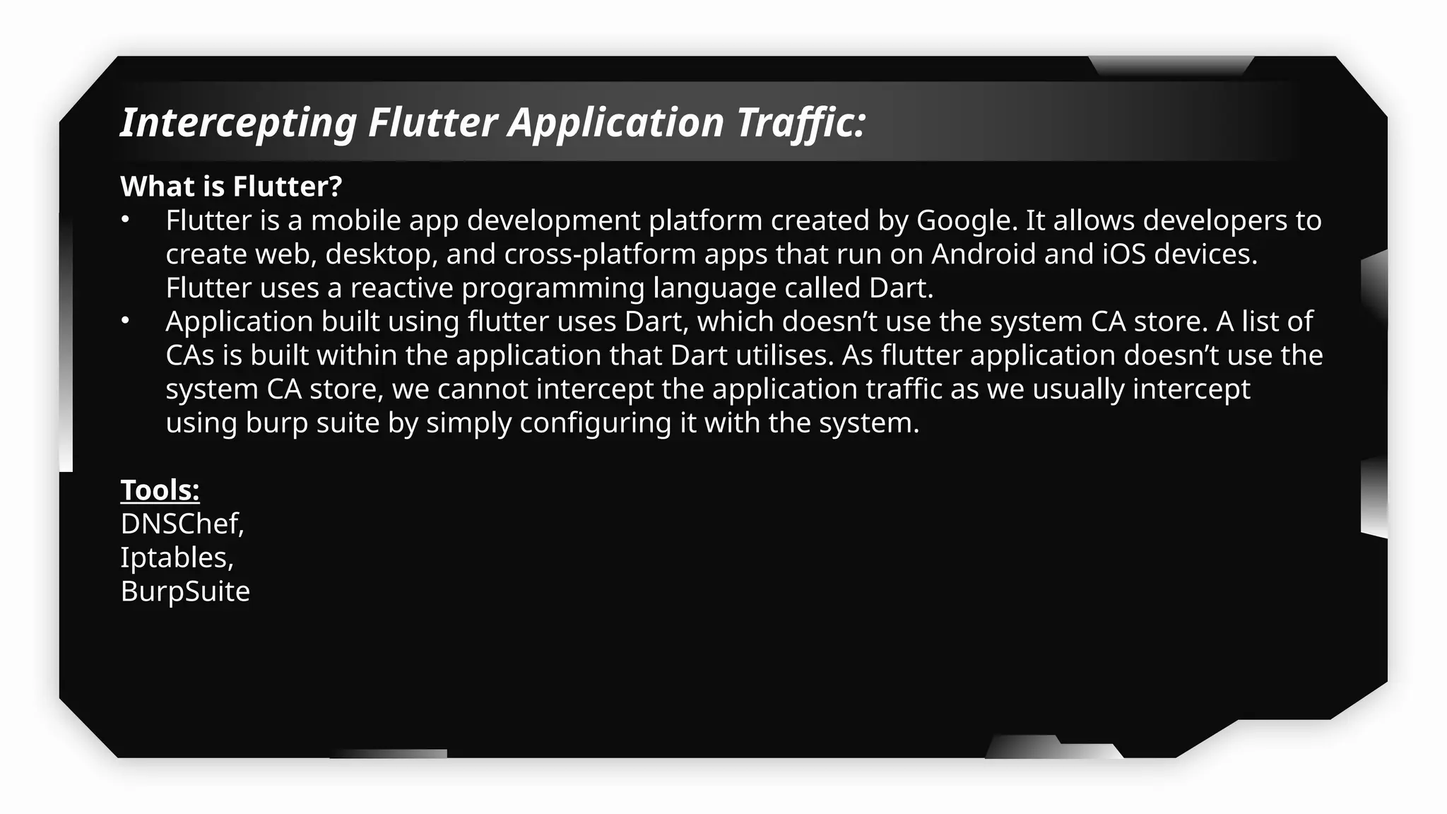 Intercepting Flutter Application Traffic:
What is Flutter?
• Flutter is a mobile app development platform created by Google. It allows developers to
create web, desktop, and cross-platform apps that run on Android and iOS devices.
Flutter uses a reactive programming language called Dart.
• Application built using flutter uses Dart, which doesn’t use the system CA store. A list of
CAs is built within the application that Dart utilises. As flutter application doesn’t use the
system CA store, we cannot intercept the application traffic as we usually intercept
using burp suite by simply configuring it with the system.
Tools:
DNSChef,
Iptables,
BurpSuite
 