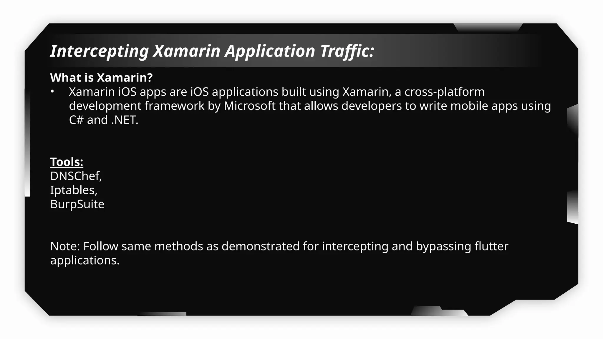 Intercepting Xamarin Application Traffic:
What is Xamarin?
• Xamarin iOS apps are iOS applications built using Xamarin, a cross-platform
development framework by Microsoft that allows developers to write mobile apps using
C# and .NET.
Tools:
DNSChef,
Iptables,
BurpSuite
Note: Follow same methods as demonstrated for intercepting and bypassing flutter
applications.
 