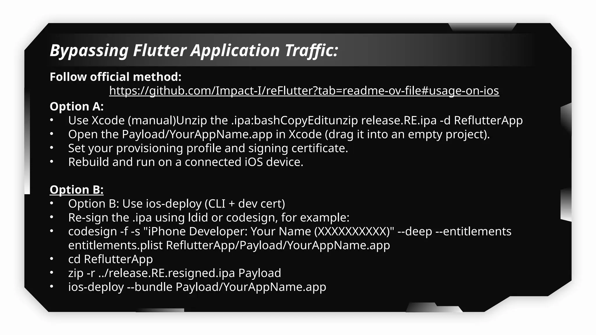 Bypassing Flutter Application Traffic:
Follow official method:
https://github.com/Impact-I/reFlutter?tab=readme-ov-file#usage-on-ios
Option A:
• Use Xcode (manual)Unzip the .ipa:bashCopyEditunzip release.RE.ipa -d ReflutterApp
• Open the Payload/YourAppName.app in Xcode (drag it into an empty project).
• Set your provisioning profile and signing certificate.
• Rebuild and run on a connected iOS device.
Option B:
• Option B: Use ios-deploy (CLI + dev cert)
• Re-sign the .ipa using ldid or codesign, for example:
• codesign -f -s "iPhone Developer: Your Name (XXXXXXXXXX)" --deep --entitlements
entitlements.plist ReflutterApp/Payload/YourAppName.app
• cd ReflutterApp
• zip -r ../release.RE.resigned.ipa Payload
• ios-deploy --bundle Payload/YourAppName.app
 