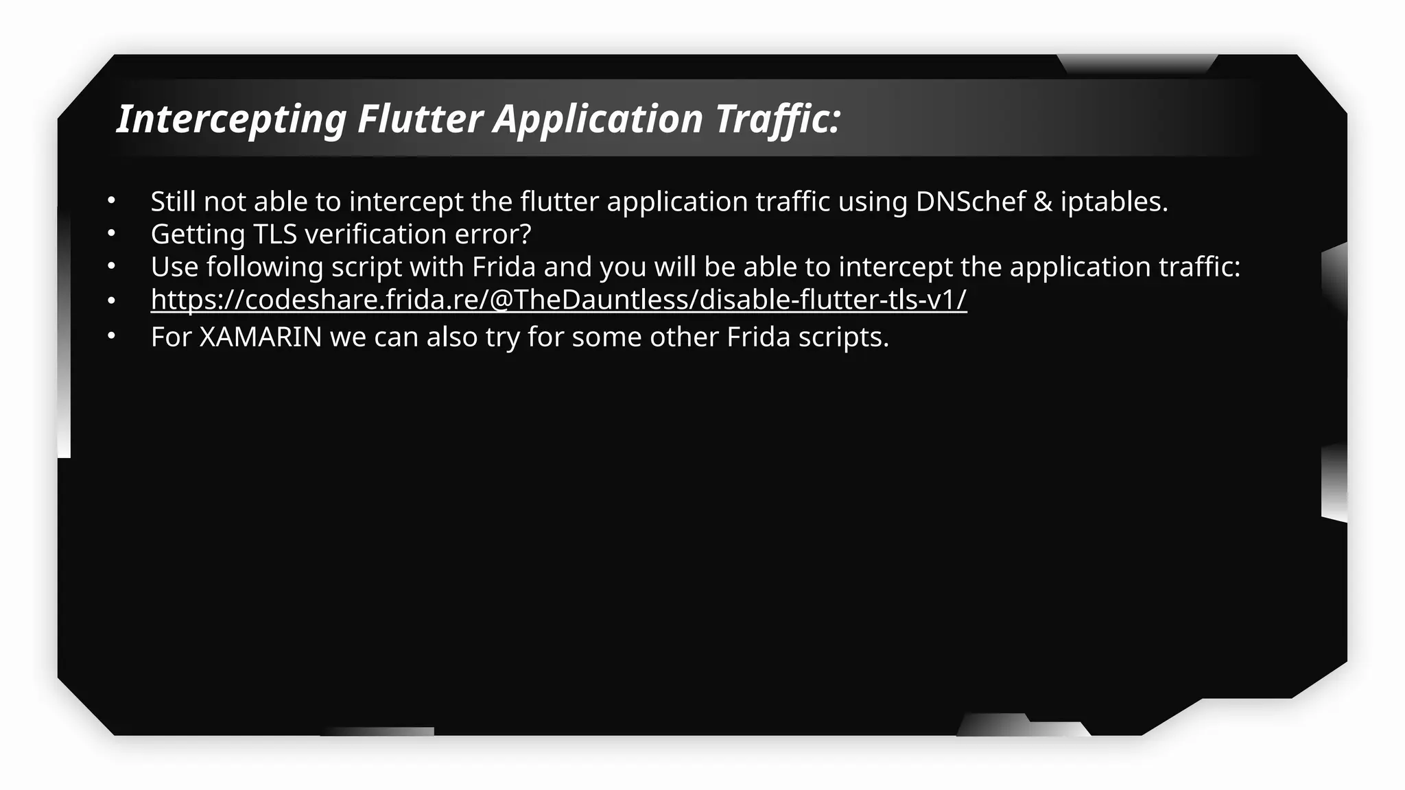 Intercepting Flutter Application Traffic:
• Still not able to intercept the flutter application traffic using DNSchef & iptables.
• Getting TLS verification error?
• Use following script with Frida and you will be able to intercept the application traffic:
• https://codeshare.frida.re/@TheDauntless/disable-flutter-tls-v1/
• For XAMARIN we can also try for some other Frida scripts.
 