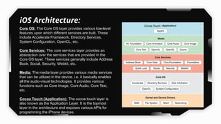 iOS Architecture:
Core OS: The Core OS layer provides various low-level
features upon which different services are built. These
include Accelerate Framework, Directory Services,
System Configuration, OpenCL, etc.
Core Services: The core services layer provides an
abstraction over the services that are provided in the
Core OS layer. These services generally include Address
Book, Social, Security, Webkit, etc.
Media: The media layer provides various media services
that can be utilized in the device, i.e. it basically enables
all the audio-visual technologies. It provides various
functions such as Core Image, Core Audio, Core Text,
etc.
Cocoa Touch (Application): The cocoa touch layer is
also known as the Application Layer. It is the topmost
layer in the architecture and exposes various APIs for
programming the iPhone devices.
 