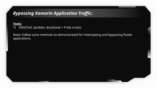 Bypassing Xamarin Application Traffic:
Tools:
1) DNSChef, Iptables, BurpSuite + Frida scripts
Note: Follow same methods as demonstrated for intercepting and bypassing flutter
applications.
 