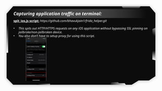 Capturing application traffic on terminal:
spit_ios.js script: https://github.com/bhavukjain1/frida_helper.git
• This spits out HTTP/HTTPS requests on any iOS application without bypassing SSL pinning on
jailbroke/non-jailbroken device.
• You also don’t have to setup proxy for using this script.
 