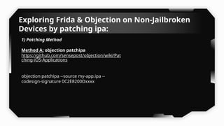 Exploring Frida & Objection on Non-Jailbroken
Devices by patching ipa:
1) Patching Method
Method A: objection patchipa
https://github.com/sensepost/objection/wiki/Pat
ching-iOS-Applications
objection patchipa --source my-app.ipa --
codesign-signature 0C2E8200Dxxxx
 