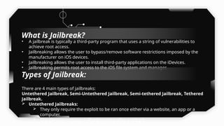 • A jailbreak is typically a third-party program that uses a string of vulnerabilities to
achieve root access.
• Jailbreaking allows the user to bypass/remove software restrictions imposed by the
manufacturer on iOS devices.
• Jailbreaking allows the user to install third-party applications on the iDevices.
• Jailbreaking permits root access to the iOS file system and manager.
There are 4 main types of jailbreaks:
Untethered Jailbreak, Semi-Untethered Jailbreak, Semi-tethered Jailbreak, Tethered
Jailbreak.
 Untethered Jailbreaks:
 They only require the exploit to be ran once either via a website, an app or a
computer.
 The iDevices remains jailbroken even after a reboot.

Types of Jailbreak:
What is Jailbreak?
 