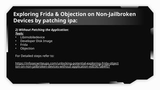 Exploring Frida & Objection on Non-Jailbroken
Devices by patching ipa:
2) Without Patching the Application:
Tools:
• Libimobiledevice
• Developer Disk Image
• Frida
• Objection
For Detailed steps refer to:
https://infosecwriteups.com/unlocking-potential-exploring-frida-object
ion-on-non-jailbroken-devices-without-application-ed0367a84f07
 