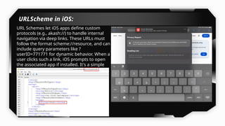 URLScheme in iOS:
URL Schemes let iOS apps define custom
protocols (e.g., akash://) to handle internal
navigation via deep links. These URLs must
follow the format scheme://resource, and can
include query parameters like ?
userID=771771 for dynamic behavior. When a
user clicks such a link, iOS prompts to open
the associated app if installed. It's a simple
but less secure method compared to
Universal Links.
 