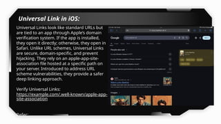 Universal Link in iOS:
Universal Links look like standard URLs but
are tied to an app through Apple’s domain
verification system. If the app is installed,
they open it directly; otherwise, they open in
Safari. Unlike URL schemes, Universal Links
are secure, domain-specific, and prevent
hijacking. They rely on an apple-app-site-
association file hosted at a specific path on
your server. Introduced to address URL
scheme vulnerabilities, they provide a safer
deep linking approach.
Verify Universal Links:
https://example.com/.well-known/apple-app-
site-association
Refer:
https://developer.apple.com/documentation/
 