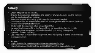 Fuzzing:
• Check info.plist file for scheme.
• Browse through entire application and observer any functionality loading content
into the application from outside.
• Reverse the application using ghidra look for hardcoded deeplink.
• In Ghidra search for references to openURL in the Symbol Tree column of Ghidra to
identify functions that reference it
• Modern iOS development relies on canOpenURL(:)
• by searching for openURL in the Symbol Tree, we identified a function inside
SceneDelegate that appears to handle deep link processing through the
openURLContexts property.
• Use Frida script to fuzz in the background, while navigating to all the functionalities
in the application.
• Scripts:
• https://codeshare.frida.re/@ivan-sincek/ios-deeplink-fuzzing/
• https://github.com/In3tinct/frida-scripts/blob/main/find-customlinks-ios.js
 