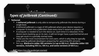  Tethered:
 A tethered jailbreak is only able to temporarily jailbreak the device during a
single boot.
 A tethered jailbreak is a type of iOS jailbreak where your device requires a
computer to boot into a jailbroken state every time it restarts or powers off.
 A computer is needed to turn the device on, each time it is rebooted. If the
device starts backing up on its own, it will not longer have a patched kernel and
may get stuck in a partially started state.
 These are the most inconvenient for end users, which is why they're typically
only used by jailbreak developers preparing for upcoming iOS versions.
 For e.g.: Blackra1n (older iOS versions 3.x up to iOS 4.x.), Redsn0w (older iOS
versions, including iOS 3.x, iOS 4.x, and some versions of iOS 5.x.)
Ref: https://ios.cfw.guide/get-started/
Types of Jailbreak (Continued):
 