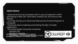 - Experienced Security Consultant with 6+ years of expertise in VAPT,
specializing in Web, API, Thick Client, Android, iOS, and Source Code
Reviews.
- Currently serving as an Advanced Cybersecurity Architect/Engineer at
Honeywell.
- Passionate about analyzing and breaking the logic of mobile
applications.
- Previously worked renowned companies:
- Synopsys SIG
- AppSecure Security
- Securelayer7 Technologies Private Limited
Akash Katare
Null Bangalore / OWASP® Foundation
Bangalore Chapters Combined Meetup
 