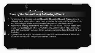  For some of the iDevices such as iPhone X, iPhone 8, iPhone 8 Plus devices, to
jailbreak them using palera1n you need to disable the passcode/Face ID/Touch ID
and then only you will be able to successfully jailbreak the above devices.
 As you have already disabled the passcode/Face ID/Touch ID you will not be able
to use your passcode, or other SEP functionality, until you boot into a stock iOS
state. SEP functionality includes things such as a passcode, Face ID/Touch ID, and
Apple Pay.
 If you enable the any of the above-mentioned SEP functionalities the device will
automatically restarts, and you will lose the Jailbreak.
Some of the Limitation of Palera1n Jailbreak:
 