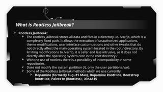  Rootless Jailbreak:
 The rootless jailbreak stores all data and files in a directory i.e. /var/jb, which is a
completely fixed path. It allows the execution of unauthorized applications,
theme modifications, user interface customizations and other tweaks that do
not directly affect the main operating system located in the root / directory. By
limiting modifications to /var/jb, it is safer and less intrusive, as it does not
directly alter the operating system core in the root directory /.
 With the use of rootless there is a possibility of incompatibility in some
repositories.
 Does not modify the system partition (/), only the user partition (/var).
 Some of the Rootless Jailbreak methods which we use currently:
 Dopamine (formerly Fugu15 Max), Dopamine RootHide, Bootstrap
RootHide, Palera1n (Rootless) , XinaA15
What is Rootless Jailbreak?
 