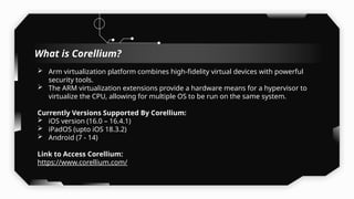 What is Corellium?
 Arm virtualization platform combines high-fidelity virtual devices with powerful
security tools.
 The ARM virtualization extensions provide a hardware means for a hypervisor to
virtualize the CPU, allowing for multiple OS to be run on the same system.
Currently Versions Supported By Corellium:
 iOS version (16.0 – 16.4.1)
 iPadOS (upto iOS 18.3.2)
 Android (7 - 14)
Link to Access Corellium:
https://www.corellium.com/
 