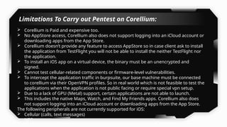 Corellium is Paid and expensive too.
 No AppStore access, Corellium also does not support logging into an iCloud account or
downloading apps from the App Store.
 Corellium doesn’t provide any feature to access AppStore so in case client ask to install
the application from TestFlight you will not be able to install the neither TestFlight nor
the application.
 To install an iOS app on a virtual device, the binary must be an unencrypted and
signed.
 Cannot test cellular-related components or firmware-level vulnerabilities.
 To intercept the application traffic in burpsuite, our base machine must be connected
to corellium via their OpenVPN profiles. So in real world which is not feasible to test the
applications when the application is not public facing or require special vpn setup.
 Due to a lack of GPU (Metal) support, certain applications are not able to launch.
 This includes the native Maps, Watch, and Find My Friends apps. Corellium also does
not support logging into an iCloud account or downloading apps from the App Store.
The following peripherals are not currently supported for iOS:
 Cellular (calls, text messages)
 NFC
 Bluetooth
Limitations To Carry out Pentest on Corellium:
 