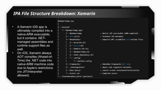 IPA File Structure Breakdown: Xamarin
• A Xamarin iOS app is
ultimately compiled into a
native ARM executable,
but it contains .NET-
managed assemblies and
runtime support files as
well.
• On iOS, Xamarin always
AOT compiles (Ahead-of-
Time) the .NET code into
native ARM machine code
due to Apple’s restrictions
(no JIT/interpreter
allowed).
 