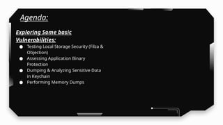 Agenda:
Exploring Some basic
Vulnerabilities:
● Testing Local Storage Security (Filza &
Objection)
● Assessing Application Binary
Protection
● Dumping & Analyzing Sensitive Data
in Keychain
● Performing Memory Dumps
 