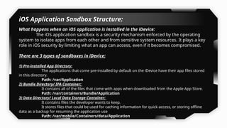 iOS Application Sandbox Structure:
What happens when an iOS application is installed in the iDevice:
The iOS application sandbox is a security mechanism enforced by the operating
system to isolate apps from each other and from sensitive system resources. It plays a key
role in iOS security by limiting what an app can access, even if it becomes compromised.
There are 3 types of sandboxes in iDevice:
1) Pre-installed App Directory:
The applications that come pre-installed by default on the iDevice have their app files stored
in this directory.
Path: /var/Application
2) Bundle Directory/ IPA Container:
It contains all of the files that come with apps when downloaded from the Apple App Store.
Path: /var/containers/Bundle/Application
3) Data Directory/ Local Data Storage Container:
It contains files the developer wants to keep.
It stores files that could be used for caching information for quick access, or storing offline
data as a backup for resuming the application use
Path: /var/mobile/Containers/data/Application
 