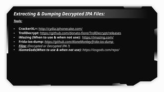 Extracting & Dumping Decrypted IPA Files:
Tools:
• CrackerXL+: http://cydia.iphonecake.com/
• TrollDecrypt: https://github.com/donato-fiore/TrollDecrypt/releases
• iMazing (When to use & when not use): https://imazing.com/
• Frida-ios-dump: https://github.com/AloneMonkey/frida-ios-dump
• Filza: (Encrypted or Decrypted IPA ?)
• iGameGods(When to use & when not use): https://iosgods.com/repo/
 