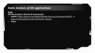 Static Analysis of iOS applications:
Tools:
IPA file Analysis: Manual & Automated.
• MobSF: https://github.com/MobSF/Mobile-Security-Framework-MobSF or
https://mobsf.github.io/docs/#/docker_options
• Frida:
 