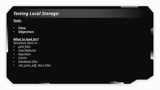 Testing Local Storage:
Tools:
• Filza:
• Objection:
What to look for?
Sensitive data in :
• plist files
• UserDefaults
• Keychain
• Cache
• Database files
• .txt,.json, pdf, docx files
 