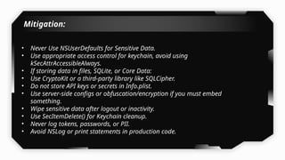 Mitigation:
• Never Use NSUserDefaults for Sensitive Data.
• Use appropriate access control for keychain, avoid using
kSecAttrAccessibleAlways.
• If storing data in files, SQLite, or Core Data:
• Use CryptoKit or a third-party library like SQLCipher.
• Do not store API keys or secrets in Info.plist.
• Use server-side configs or obfuscation/encryption if you must embed
something.
• Wipe sensitive data after logout or inactivity.
• Use SecItemDelete() for Keychain cleanup.
• Never log tokens, passwords, or PII.
• Avoid NSLog or print statements in production code.
 