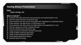Testing Binary Protections:
Tools:
otool, strings, nm
What to look for?
 Check for PIE, ARC and stack trace protection are implemented or not.
 Find the shared libraries used by the app
 Check whether the app can be self-signed and deployed on a jailbreak device
 Check whether the app binary is a fat binary or not
 Check whether the class name are obfuscated in the application or not
 Find the signature used for signing the app
 Find the entitlements used by the app
 Usage of Insecure Random Number Generator
 Usage of Weak Hashing Algorithms
 Usage of Banned/Deprecated APIs
 Unencrypted Application Binary
 Sensitive Data in Strings
 