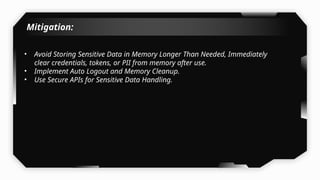 Mitigation:
• Avoid Storing Sensitive Data in Memory Longer Than Needed, Immediately
clear credentials, tokens, or PII from memory after use.
• Implement Auto Logout and Memory Cleanup.
• Use Secure APIs for Sensitive Data Handling.
 
