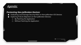 Agenda:
Pentesting Non-Jailbroken Devices:
● Evaluating Local Storage Security Risks on Non-Jailbroken iOS Devices
● Exploring Frida & Objection on Non-Jailbroken Devices:
○ By Patching the Application
○ Without Patching the Application
 