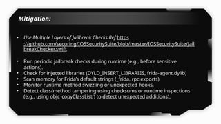 Mitigation:
• Use Multiple Layers of Jailbreak Checks Ref:https
://github.com/securing/IOSSecuritySuite/blob/master/IOSSecuritySuite/Jail
breakChecker.swift
• Run periodic jailbreak checks during runtime (e.g., before sensitive
actions).
• Check for injected libraries (DYLD_INSERT_LIBRARIES, frida-agent.dylib)
• Scan memory for Frida’s default strings (_frida, rpc.exports)
• Monitor runtime method swizzling or unexpected hooks.
• Detect class/method tampering using checksums or runtime inspections
(e.g., using objc_copyClassList() to detect unexpected additions).
 