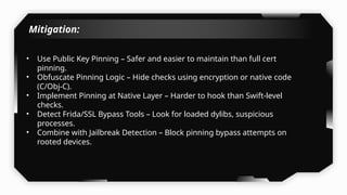 Mitigation:
• Use Public Key Pinning – Safer and easier to maintain than full cert
pinning.
• Obfuscate Pinning Logic – Hide checks using encryption or native code
(C/Obj-C).
• Implement Pinning at Native Layer – Harder to hook than Swift-level
checks.
• Detect Frida/SSL Bypass Tools – Look for loaded dylibs, suspicious
processes.
• Combine with Jailbreak Detection – Block pinning bypass attempts on
rooted devices.
 