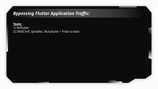 Bypassing Flutter Application Traffic:
Tools:
1) Reflutter
2) DNSChef, Iptables, BurpSuite + Frida scripts
 