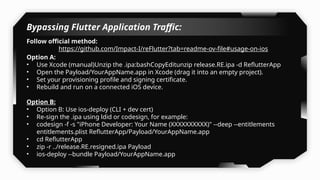 Bypassing Flutter Application Traffic:
Follow official method:
https://github.com/Impact-I/reFlutter?tab=readme-ov-file#usage-on-ios
Option A:
• Use Xcode (manual)Unzip the .ipa:bashCopyEditunzip release.RE.ipa -d ReflutterApp
• Open the Payload/YourAppName.app in Xcode (drag it into an empty project).
• Set your provisioning profile and signing certificate.
• Rebuild and run on a connected iOS device.
Option B:
• Option B: Use ios-deploy (CLI + dev cert)
• Re-sign the .ipa using ldid or codesign, for example:
• codesign -f -s "iPhone Developer: Your Name (XXXXXXXXXX)" --deep --entitlements
entitlements.plist ReflutterApp/Payload/YourAppName.app
• cd ReflutterApp
• zip -r ../release.RE.resigned.ipa Payload
• ios-deploy --bundle Payload/YourAppName.app
 