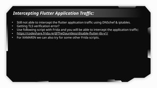 Intercepting Flutter Application Traffic:
• Still not able to intercept the flutter application traffic using DNSchef & iptables.
• Getting TLS verification error?
• Use following script with Frida and you will be able to intercept the application traffic:
• https://codeshare.frida.re/@TheDauntless/disable-flutter-tls-v1/
• For XAMARIN we can also try for some other Frida scripts.
 