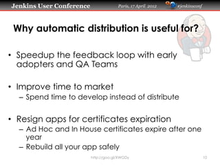 Jenkins User Conference                Paris, 17 April 2012   #jenkinsconf




 Why automatic distribution is useful for?

•  Speedup the feedback loop with early
   adopters and QA Teams

•  Improve time to market
  –  Spend time to develop instead of distribute


•  Resign apps for certificates expiration
  –  Ad Hoc and In House certificates expire after one
     year
  –  Rebuild all your app safely
                          http://goo.gl/XWGDy                                10
 
