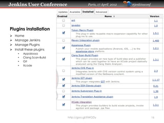 Jenkins User Conference                      Paris, 17 April 2012   #jenkinsconf




Plugins installation
Ø    Home
Ø    Manage Jenkins
Ø    Manage Plugins
Ø    Install these plugins
        •    Appaloosa
        •    Clang Scan-Build
        •    Git
        •    Xcode




                                http://goo.gl/XWGDy                                16
 