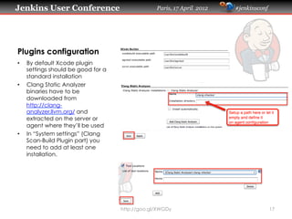 Jenkins User Conference                           Paris, 17 April 2012   #jenkinsconf




Plugins configuration
•    By default Xcode plugin
     settings should be good for a
     standard installation
•    Clang Static Analyzer
     binaries have to be
     downloaded from
     http://clang-
     analyzer.llvm.org/ and
     extracted on the server or
     agent where they’ll be used
•    In “System settings” (Clang
     Scan-Build Plugin part) you
     need to add at least one
     installation.




                                     http://goo.gl/XWGDy                                17
 