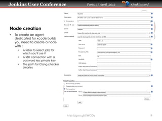Jenkins User Conference                              Paris, 17 April 2012   #jenkinsconf




Node creation
•    To create an agent
     dedicated for xcode builds
     you need to create a node
     with :
      •    A label to select jobs for
           which you’ll use it
      •    A SSH connection with a
           password less private key
      •    The path for Clang checker
           binaries




                                        http://goo.gl/XWGDy                                19
 