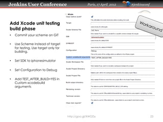 Jenkins User Conference                              Paris, 17 April 2012   #jenkinsconf




Add Xcode unit testing
build phase
•    Commit your scheme on GIT

•    Use Scheme instead of target
     for testing. Use target only for
     building.

•    Set SDK to iphonesimulator

•    Set Configuration to Debug

•    Add TEST_AFTER_BUILD=YES in
     Custom xcodebuild
     arguments




                                        http://goo.gl/XWGDy                                23
 