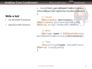 Jenkins User Conference                      Paris, 17 April 2012   #jenkinsconf


                                -  (void)test_parseRoomsFromDictionary_!
                                returnObjectsArrayForCorrectDictionnary!
                                {!
Write a test                        // Given!
•    Use SenTestKit Framework       NSDictionary *dictionnary =
                                [NSDictionary dictionaryWithObject:
•    Add Mock With OCMock       [NSArray array] forKey:KEY_ROOMS];!
                                    !
                                    // When!
                                    NSArray* rooms = [JUCEventsService
                                parseRoomsFromDictionary:dictionnary];!
                                      !
                                    // Then!
                                    STAssertTrue([rooms isKindOfClass:
                                [NSArray class]],nil);!
                                }




                                http://goo.gl/XWGDy                                24
 