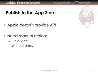 Jenkins User Conference                Paris, 17 April 2012   #jenkinsconf




 Publish to the App Store

•  Apple doesn’t provide API

•  Need manual actions
  –  On a Mac
  –  Without proxy




                          http://goo.gl/XWGDy                                27
 