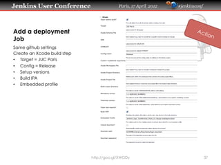 Jenkins User Conference                   Paris, 17 April 2012   #jenkinsconf




Add a deployment
Job
Same github settings
Create an Xcode build step
•  Target = JUC Paris
•  Config = Release
•  Setup versions
•  Build IPA
•  Embedded profile




                             http://goo.gl/XWGDy                                37
 