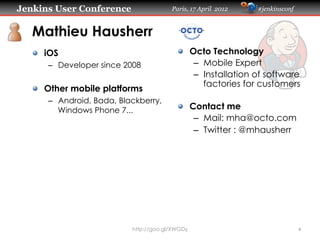 Jenkins User Conference                  Paris, 17 April 2012   #jenkinsconf



   Mathieu Hausherr
   "   iOS                                 "   Octo Technology
       –  Developer since 2008                  –  Mobile Expert
                                                –  Installation of software
                                                   factories for customers
   "   Other mobile platforms
       –  Android, Bada, Blackberry,
          Windows Phone 7...               "   Contact me
                                                –  Mail: mha@octo.com
                                                –  Twitter : @mhausherr




                            http://goo.gl/XWGDy                                4
 