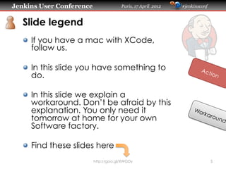 Jenkins User Conference                Paris, 17 April 2012   #jenkinsconf



   Slide legend
   "   If you have a mac with XCode,
       follow us.

   "   In this slide you have something to
       do.

   "   In this slide we explain a
       workaround. Don’t be afraid by this
       explanation. You only need it
       tomorrow at home for your own
       Software factory.

   "   Find these slides here
                          http://goo.gl/XWGDy                                5
 