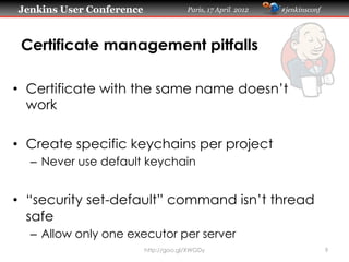 Jenkins User Conference                Paris, 17 April 2012   #jenkinsconf




 Certificate management pitfalls

•  Certificate with the same name doesn’t
   work

•  Create specific keychains per project
  –  Never use default keychain


•  “security set-default” command isn’t thread
   safe
  –  Allow only one executor per server
                          http://goo.gl/XWGDy                                9
 