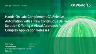 Hands-On Lab: Complement CA Release
Automation with a New Continuous Delivery
Solution Offering A Visual Approach for
Complex Application Releases
Keith Puzey
DevOps: Continuous Delivery
CA Technologies
Sr Principal Engineering Services Architect
DO4X213L
@KeithPuzey
#CAWorld
 