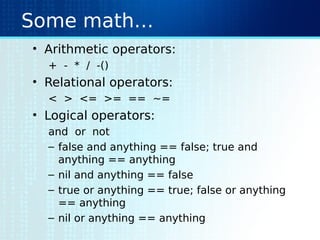 Some math…
• Arithmetic operators:
+ - * / -()
• Relational operators:
< > <= >= == ~=
• Logical operators:
and or not
– false and anything == false; true and
anything == anything
– nil and anything == false
– true or anything == true; false or anything
== anything
– nil or anything == anything
 