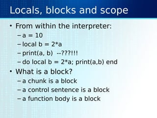 Locals, blocks and scope
• From within the interpreter:
– a = 10
– local b = 2*a
– print(a, b) --???!!!
– do local b = 2*a; print(a,b) end
• What is a block?
– a chunk is a block
– a control sentence is a block
– a function body is a block
 