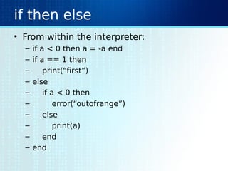 if then else
• From within the interpreter:
– if a < 0 then a = -a end
– if a == 1 then
– print(“first”)
– else
– if a < 0 then
– error(“outofrange”)
– else
– print(a)
– end
– end
 